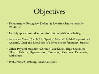 Objectives
Demonstrate, Recognize, Deﬁne & Identify what we mean by
“AGING”
Identify special considerations for this population including :
Substance Abuse (Alcohol & Opioids) Mental Health (Depression &
Anxiety), Grief and Loss,( loss of a loved one or function) , Suicide
Other Physical Maladies -Chronic Pain-Knees, Hips, Shoulders ,
(Heart Diabetes, Hypertension, Cataracts, Glaucoma , Dementia,
Alzheimers
Problematic Gambling, Financial Issues
 