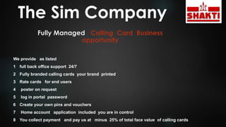 The Sim Company
Fully Managed Calling Card Business
opportunity
We provide as listed
1 full back office support 24/7
2 Fully branded calling cards your brand printed
3 Rate cards for end users
4 poster on request
5 log in portal password
6 Create your own pins and vouchers
7 Home account application included you are in control
8 You collect payment and pay us at minus 25% of total face value of calling cards
 