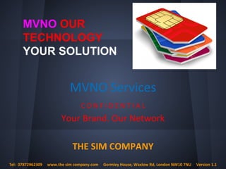 C O N F I D E N T I A L
Your Brand. Our Network
THE SIM COMPANY
MVNO Services
Tel: 07872962309 www.the sim company.com Gormley House, Waxlow Rd, London NW10 7NU Version 1.1
MVNO OUR
TECHNOLOGY
YOUR SOLUTION
 