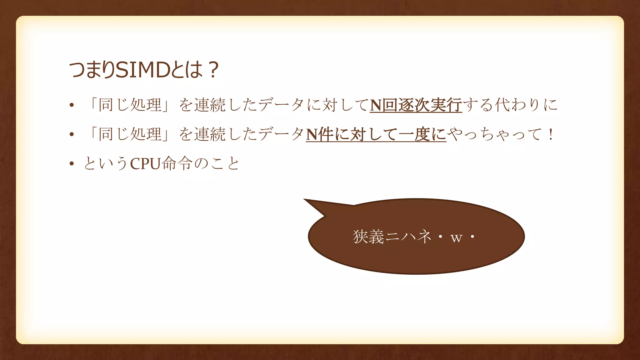 つまりSIMDとは？
• 「同じ処理」を連続したデータに対してN回逐次実行する代わりに
• 「同じ処理」を連続したデータN件に対して一度にやっちゃって！
• というCPU命令のこと
狭義ニハネ・ｗ・
 