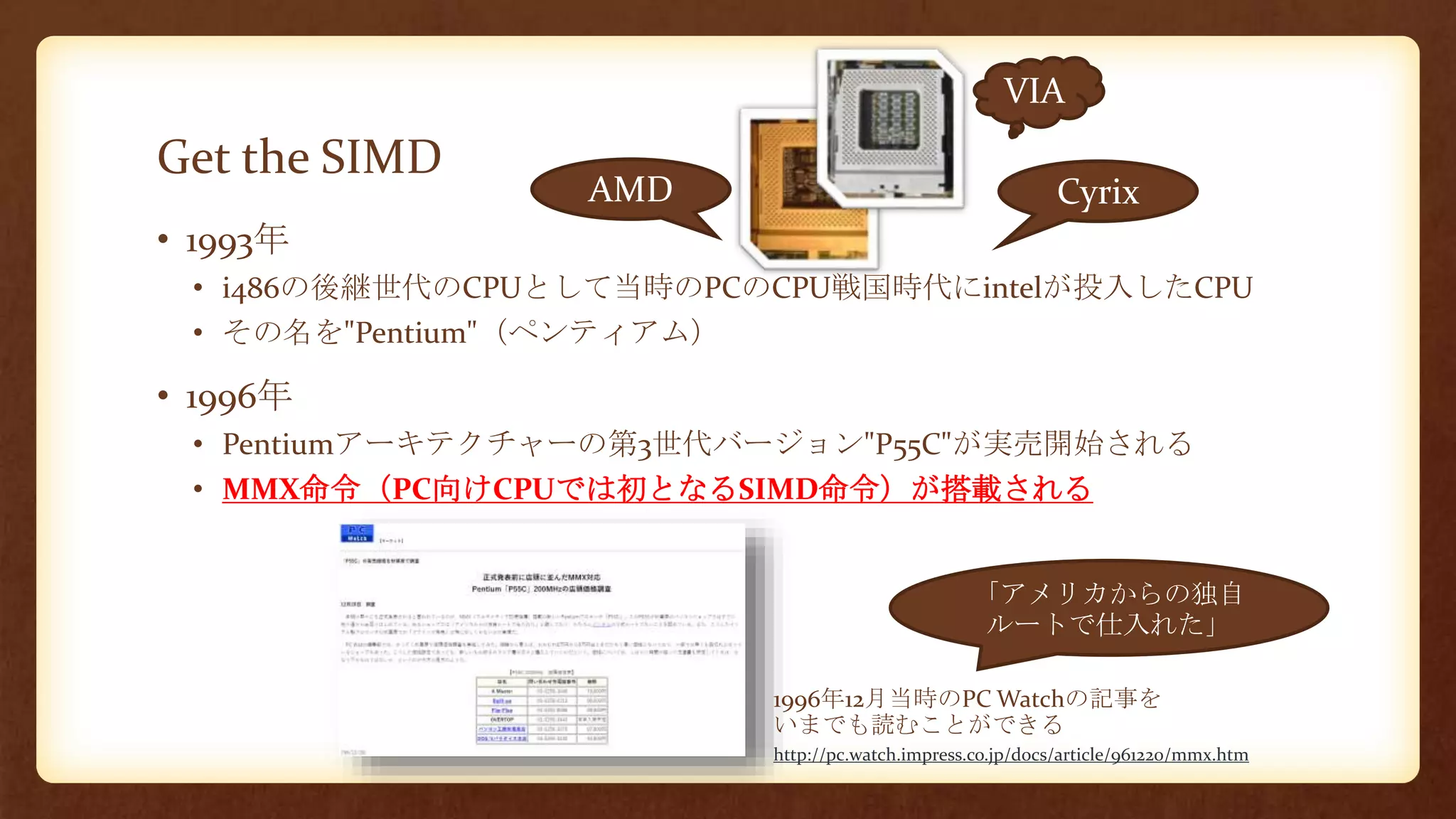 Get the SIMD
• 1993年
• i486の後継世代のCPUとして当時のPCのCPU戦国時代にintelが投入したCPU
• その名を"Pentium"（ペンティアム）
• 1996年
• Pentiumアーキテクチャーの第3世代バージョン"P55C"が実売開始される
• MMX命令（PC向けCPUでは初となるSIMD命令）が搭載される
「アメリカからの独自
ルートで仕入れた」
AMD
VIA
1996年12月当時のPC Watchの記事を
いまでも読むことができる
Cyrix
http://pc.watch.impress.co.jp/docs/article/961220/mmx.htm
 