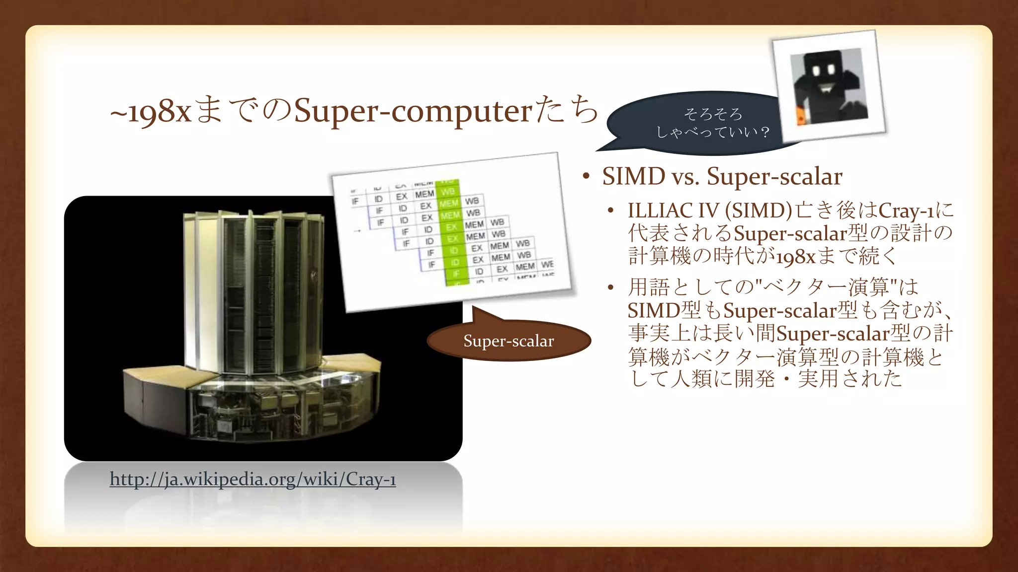 ~198xまでのSuper-computerたち
• SIMD vs. Super-scalar
• ILLIAC IV (SIMD)亡き後はCray-1に
代表されるSuper-scalar型の設計の
計算機の時代が198xまで続く
• 用語としての"ベクター演算"は
SIMD型もSuper-scalar型も含むが、
事実上は長い間Super-scalar型の計
算機がベクター演算型の計算機と
して人類に開発・実用された
Super-scalar
そろそろ
しゃべっていい？
http://ja.wikipedia.org/wiki/Cray-1
 