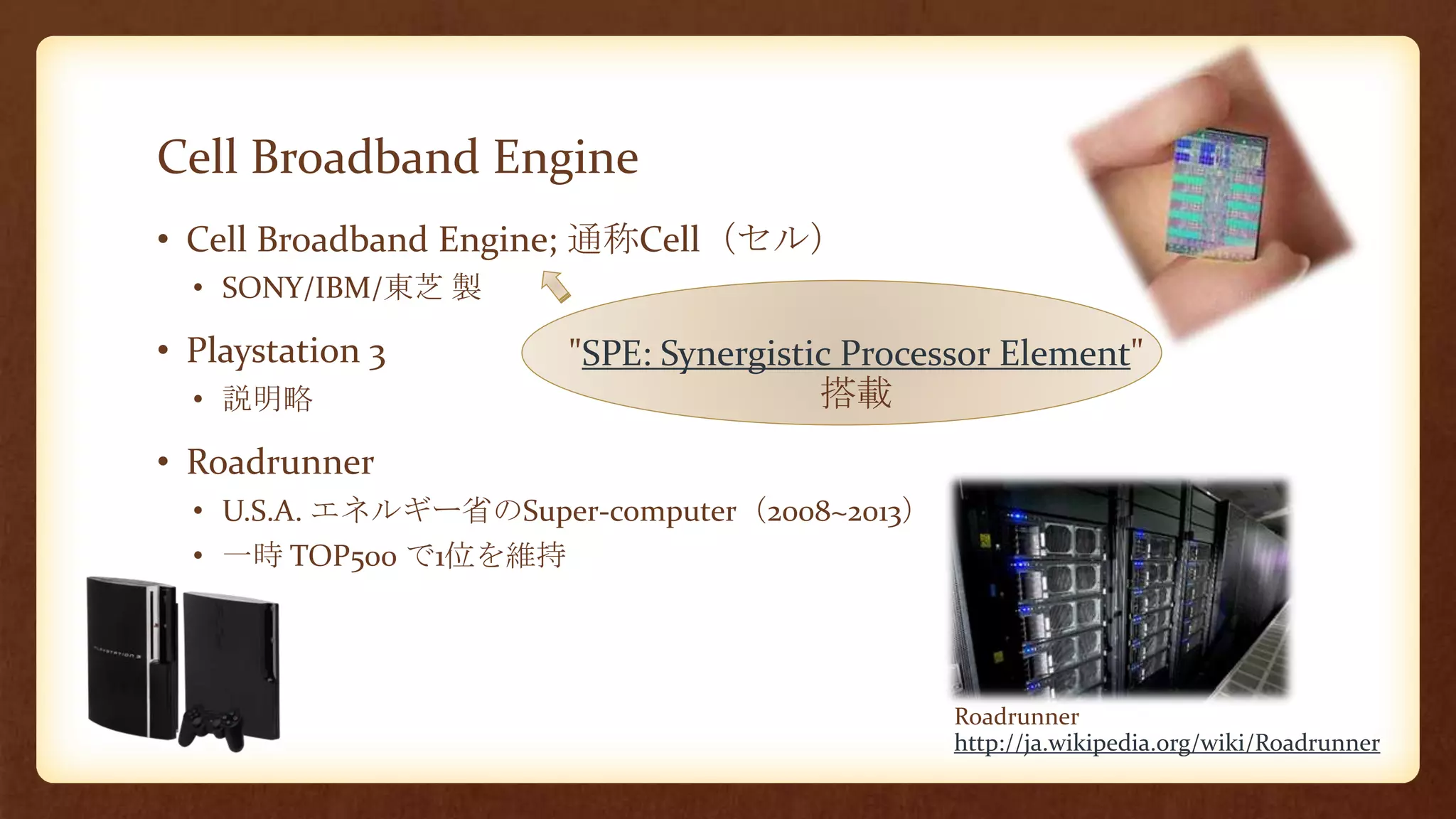 Cell Broadband Engine
• Cell Broadband Engine; 通称Cell（セル）
• SONY/IBM/東芝 製
• Playstation 3
• 説明略
• Roadrunner
• U.S.A. エネルギー省のSuper-computer（2008~2013）
• 一時 TOP500 で1位を維持
Roadrunner
http://ja.wikipedia.org/wiki/Roadrunner
"SPE: Synergistic Processor Element"
搭載
 