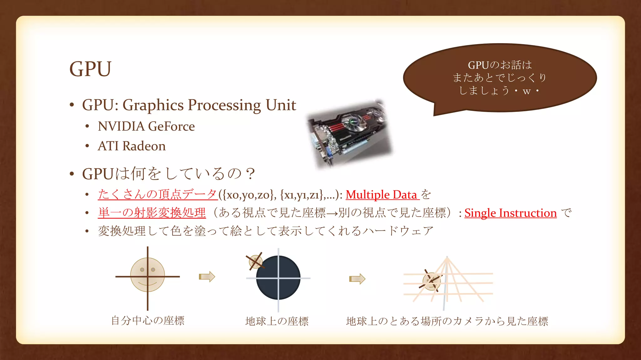 GPU
• GPU: Graphics Processing Unit
• NVIDIA GeForce
• ATI Radeon
• GPUは何をしているの？
• たくさんの頂点データ({x0,y0,z0}, {x1,y1,z1},…): Multiple Data を
• 単一の射影変換処理（ある視点で見た座標→別の視点で見た座標）: Single Instruction で
• 変換処理して色を塗って絵として表示してくれるハードウェア
自分中心の座標 地球上の座標 地球上のとある場所のカメラから見た座標
GPUのお話は
またあとでじっくり
しましょう・ｗ・
 