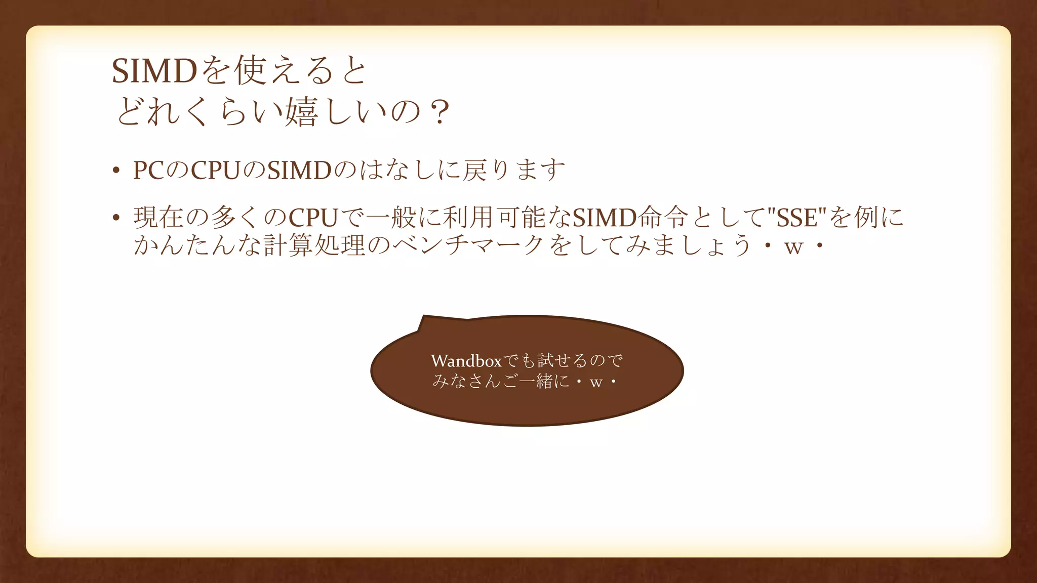 SIMDを使えると
どれくらい嬉しいの？
• PCのCPUのSIMDのはなしに戻ります
• 現在の多くのCPUで一般に利用可能なSIMD命令として"SSE"を例に
かんたんな計算処理のベンチマークをしてみましょう・ｗ・
Wandboxでも試せるので
みなさんご一緒に・ｗ・
 