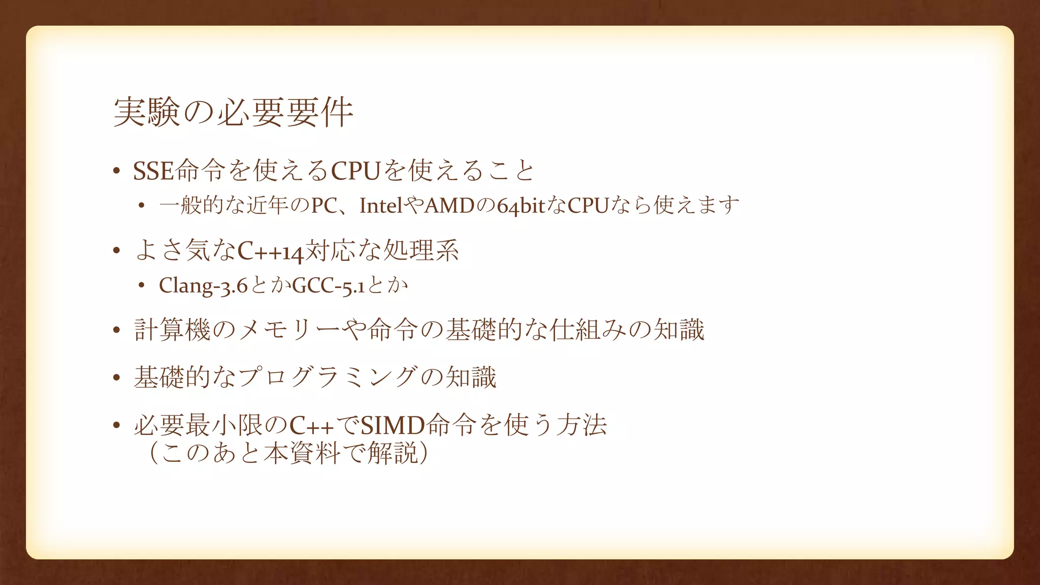 実験の必要要件
• SSE命令を使えるCPUを使えること
• 一般的な近年のPC、IntelやAMDの64bitなCPUなら使えます
• よさ気なC++14対応な処理系
• Clang-3.6とかGCC-5.1とか
• 計算機のメモリーや命令の基礎的な仕組みの知識
• 基礎的なプログラミングの知識
• 必要最小限のC++でSIMD命令を使う方法
（このあと本資料で解説）
 