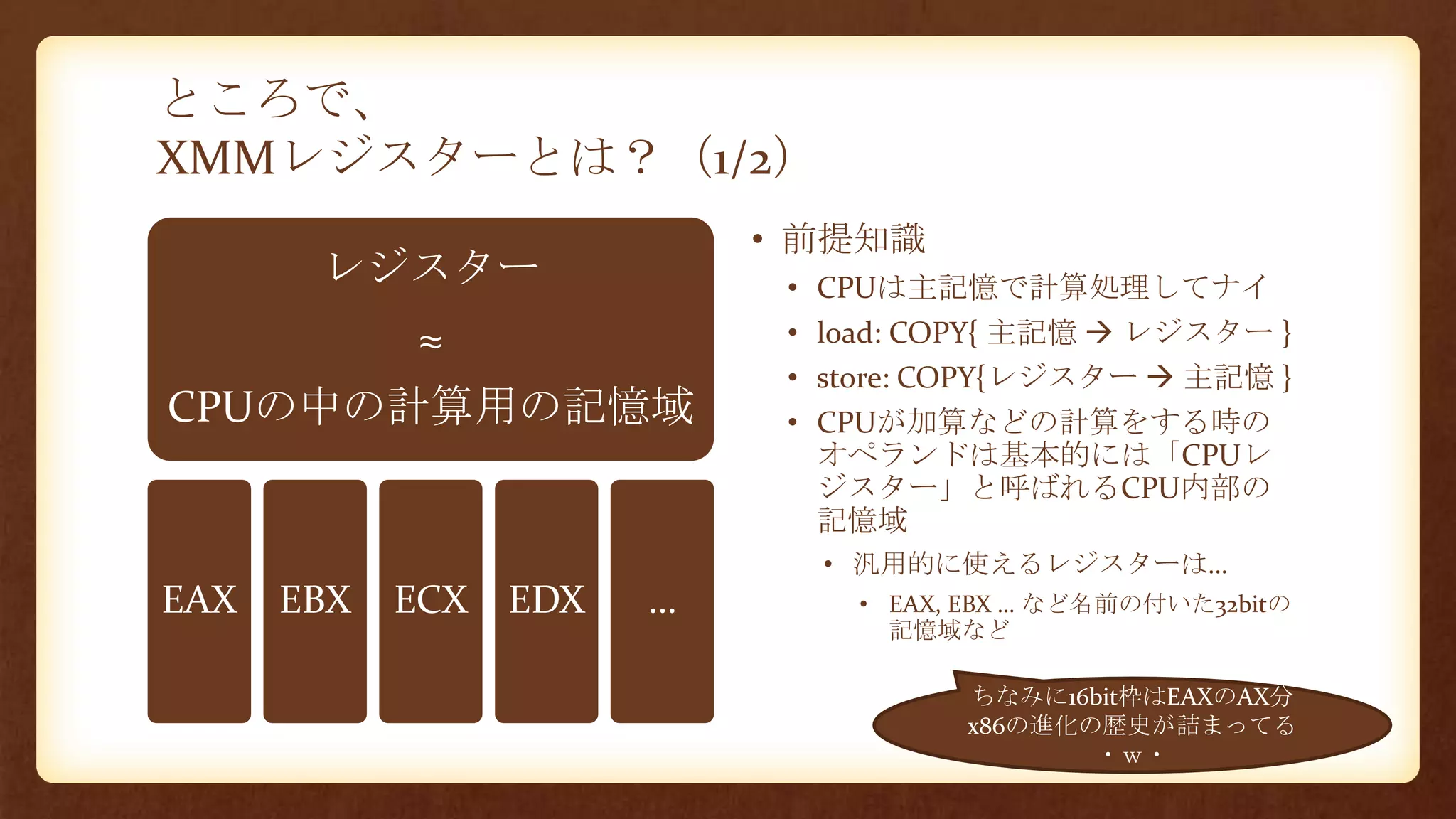 ところで、
XMMレジスターとは？（1/2）
レジスター
≈
CPUの中の計算用の記憶域
EAX EBX ECX EDX …
• 前提知識
• CPUは主記憶で計算処理してナイ
• load: COPY{ 主記憶  レジスター }
• store: COPY{レジスター  主記憶 }
• CPUが加算などの計算をする時の
オペランドは基本的には「CPUレ
ジスター」と呼ばれるCPU内部の
記憶域
• 汎用的に使えるレジスターは…
• EAX, EBX … など名前の付いた32bitの
記憶域など
ちなみに16bit枠はEAXのAX分
x86の進化の歴史が詰まってる
・ｗ・
 