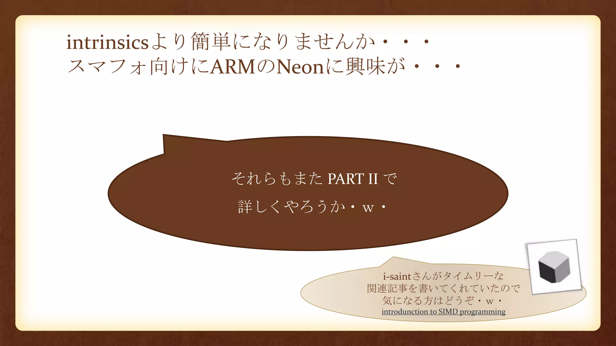 intrinsicsより簡単になりませんか・・・
スマフォ向けにARMのNeonに興味が・・・
• それらもまた PART II で
• 詳しくやろうか・ｗ・
i-saintさんがタイムリーな
関連記事を書いてくれていたので
気になる方はどうぞ・ｗ・
introdunction to SIMD programming
 