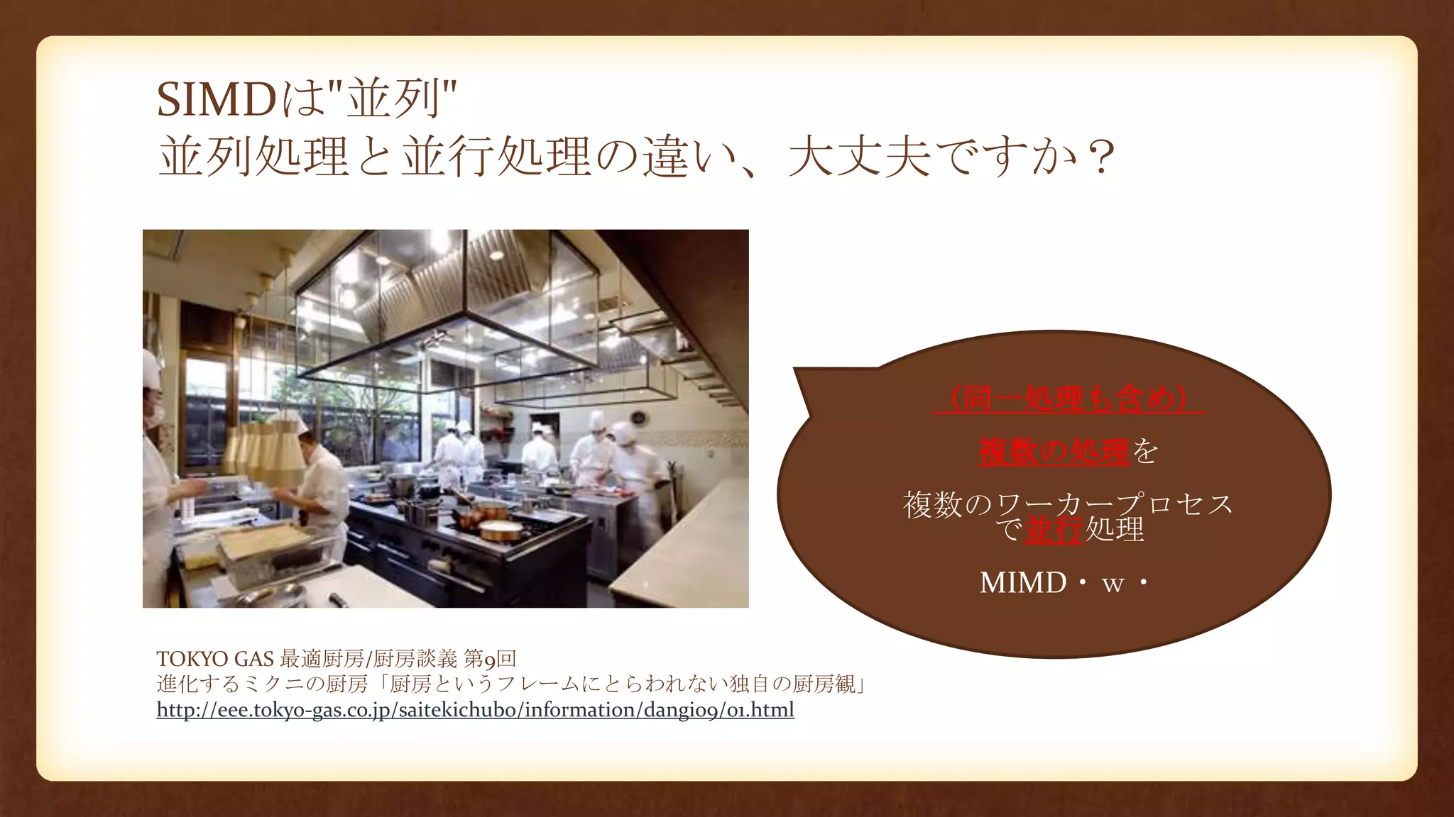 SIMDは"並列"
並列処理と並行処理の違い、大丈夫ですか？
TOKYO GAS 最適厨房/厨房談義 第9回
進化するミクニの厨房「厨房というフレームにとらわれない独自の厨房観」
http://eee.tokyo-gas.co.jp/saitekichubo/information/dangi09/01.html
• （同一処理も含め）
• 複数の処理を
• 複数のワーカープロセス
で並行処理
• MIMD・ｗ・
 