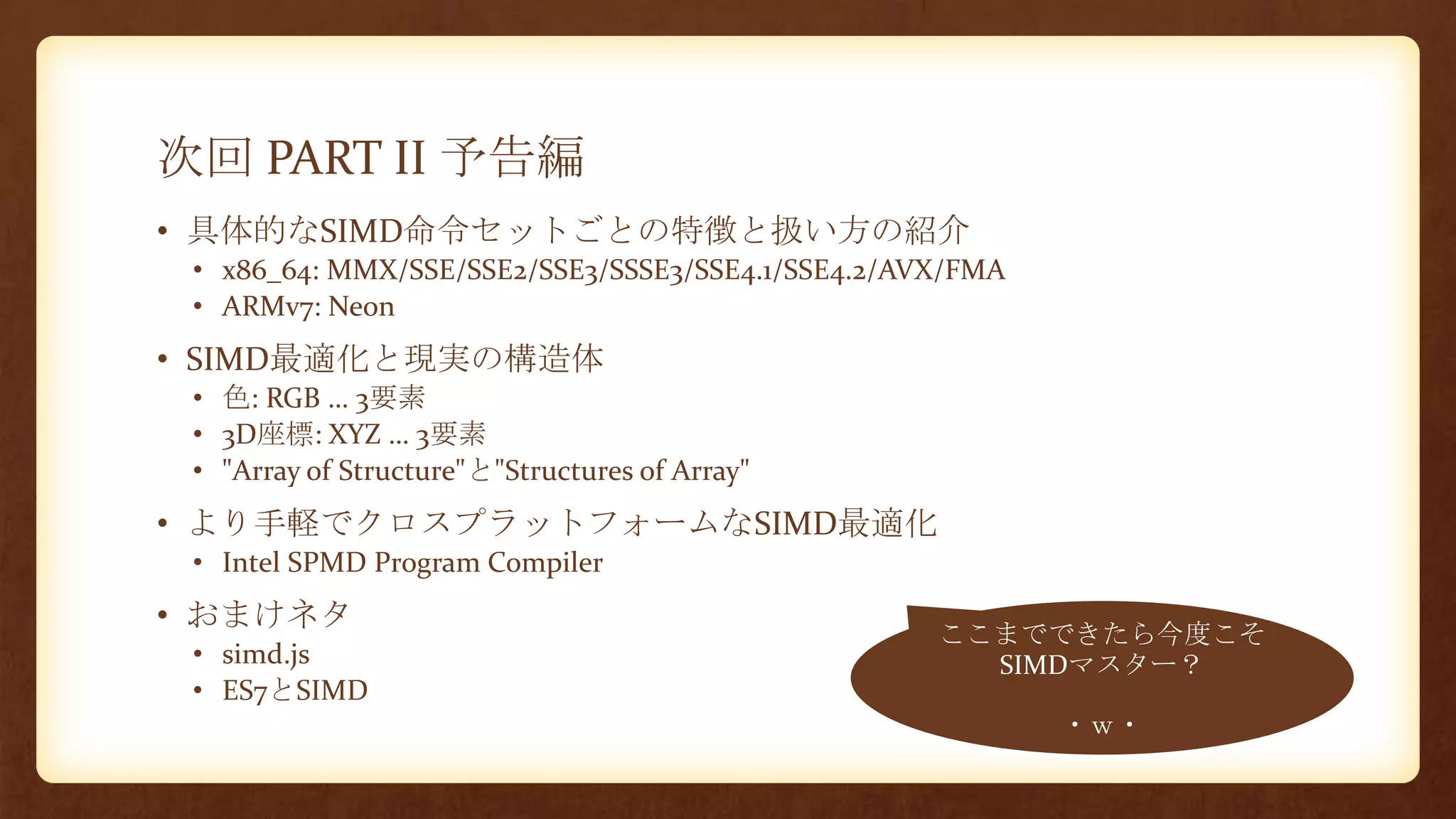 次回 PART II 予告編
• 具体的なSIMD命令セットごとの特徴と扱い方の紹介
• x86_64: MMX/SSE/SSE2/SSE3/SSSE3/SSE4.1/SSE4.2/AVX/FMA
• ARMv7: Neon
• SIMD最適化と現実の構造体
• 色: RGB … 3要素
• 3D座標: XYZ … 3要素
• "Array of Structure"と"Structures of Array"
• より手軽でクロスプラットフォームなSIMD最適化
• Intel SPMD Program Compiler
• おまけネタ
• simd.js
• ES7とSIMD
ここまでできたら今度こそ
SIMDマスター？
・ｗ・
 