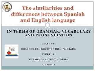 The similarities and
 differences between Spanish
     and English language

IN TERMS OF GRAMMAR, VOCABULARY
       AND PRONUNCIATION

                 TEACHER:

     DOLORES DEL ROCIO ORTEGA ANDRADE

                 STUDENT:

         CARMEN J. BAZURTO PALMA

                 2011-2012
 