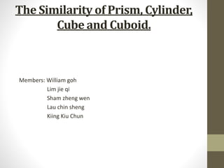 The Similarity of Prism, Cylinder, 
Cube and Cuboid. 
Members: William goh 
Lim jie qi 
Sham zheng wen 
Lau chin sheng 
Kiing Kiu Chun 
 