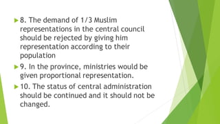  8. The demand of 1/3 Muslim
representations in the central council
should be rejected by giving him
representation according to their
population
 9. In the province, ministries would be
given proportional representation.
 10. The status of central administration
should be continued and it should not be
changed.
 
