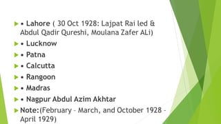  • Lahore ( 30 Oct 1928: Lajpat Rai led &
Abdul Qadir Qureshi, Moulana Zafer ALi)
 • Lucknow
 • Patna
 • Calcutta
 • Rangoon
 • Madras
 • Nagpur Abdul Azim Akhtar
 Note:(February – March, and October 1928 –
April 1929)
 