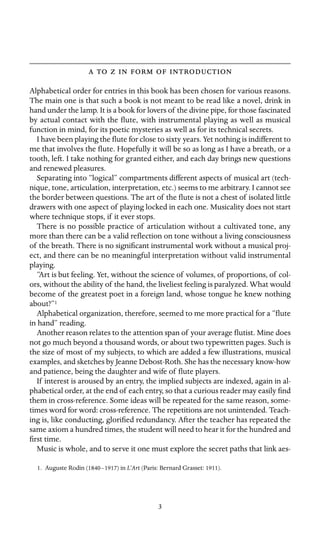       

Alphabetical order for entries in this book has been chosen for various reasons.
The main one is that such a book is not meant to be read like a novel, drink in
hand under the lamp. It is a book for lovers of the divine pipe, for those fascinated
by actual contact with the ﬂute, with instrumental playing as well as musical
function in mind, for its poetic mysteries as well as for its technical secrets.
I have been playing the ﬂute for close to sixty years. Yet nothing is indifferent to
me that involves the ﬂute. Hopefully it will be so as long as I have a breath, or a
tooth, left. I take nothing for granted either, and each day brings new questions
and renewed pleasures.
Separating into “logical” compartments different aspects of musical art (tech-
nique, tone, articulation, interpretation, etc.) seems to me arbitrary. I cannot see
the border between questions. The art of the ﬂute is not a chest of isolated little
drawers with one aspect of playing locked in each one. Musicality does not start
where technique stops, if it ever stops.
There is no possible practice of articulation without a cultivated tone, any
more than there can be a valid reﬂection on tone without a living consciousness
of the breath. There is no signiﬁcant instrumental work without a musical proj-
ect, and there can be no meaningful interpretation without valid instrumental
playing.
“Art is but feeling. Yet, without the science of volumes, of proportions, of col-
ors, without the ability of the hand, the liveliest feeling is paralyzed. What would
become of the greatest poet in a foreign land, whose tongue he knew nothing
about?”1
Alphabetical organization, therefore, seemed to me more practical for a “ﬂute
in hand” reading.
Another reason relates to the attention span of your average ﬂutist. Mine does
not go much beyond a thousand words, or about two typewritten pages. Such is
the size of most of my subjects, to which are added a few illustrations, musical
examples, and sketches by Jeanne Debost-Roth. She has the necessary know-how
and patience, being the daughter and wife of ﬂute players.
If interest is aroused by an entry, the implied subjects are indexed, again in al-
phabetical order, at the end of each entry, so that a curious reader may easily ﬁnd
them in cross-reference. Some ideas will be repeated for the same reason, some-
times word for word: cross-reference. The repetitions are not unintended. Teach-
ing is, like conducting, gloriﬁed redundancy. After the teacher has repeated the
same axiom a hundred times, the student will need to hear it for the hundred and
ﬁrst time.
Music is whole, and to serve it one must explore the secret paths that link aes-
1. Auguste Rodin (1840–1917) in L’Art (Paris: Bernard Grasset: 1911).
3
 