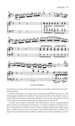  93

Freedom Example 3
its mood, or our own. But in the ﬁnal entry, our freedom is limited by the iden-
tical violin line.
However, the piano, or strings, come in on the second half of measure 11, and
their regular rhythmic beat indicates that structure is back. The ﬂutist is wise to
work with the two dozen orchestra members, or even with one pianist, instead
of the other way around: look at the last appearance of this motif.
It is the same music for the ﬂute, but the presence of the accompaniment
gives a frame to our freedom. In this case, it is better to follow six desks of vio-
lins, and maybe the conductor, than to have to explain and rehearse a little faster
here, a little wait there. It is not realistic. Take liberty when you are alone. In a
typical concert rehearsal, the conductor thinks only of “his” symphony, and the
 