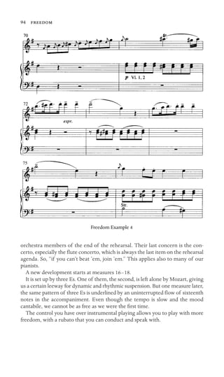 94 

75
Freedom Example 4
orchestra members of the end of the rehearsal. Their last concern is the con-
certo, especially the ﬂute concerto, which is always the last item on the rehearsal
agenda. So, “if you can’t beat ’em, join ’em.” This applies also to many of our
pianists.
A new development starts at measures 16–18.
It is set up by three Es. One of them, the second, is left alone by Mozart, giving
us a certain leeway for dynamic and rhythmic suspension. But one measure later,
the same pattern of three Es is underlined by an uninterrupted ﬂow of sixteenth
notes in the accompaniment. Even though the tempo is slow and the mood
cantabile, we cannot be as free as we were the ﬁrst time.
The control you have over instrumental playing allows you to play with more
freedom, with a rubato that you can conduct and speak with.
 