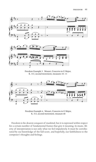  95

Str.
Freedom Example 5. Mozart, Concerto in G Major,
K. 313, second movement, measures 10–11
Vl. I
Str., Hn.
Str.
Freedom Example 6. Mozart, Concerto in G Major,
K. 313, second movement, measure 60
Freedom is the dearest conquest of mankind, but it is expressed within respect
for a certain number of fundamental frames that give it meaning. In music, lib-
erty of interpretation is not only what we feel impulsively. It must be corrobo-
rated by our knowledge of the full score, and hopefully, our faithfulness to the
composer’s thoughts and feelings.
 