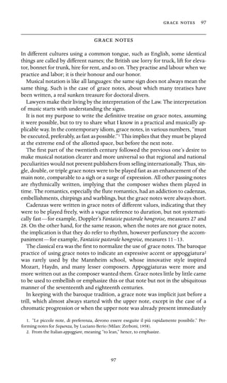   97

 

In different cultures using a common tongue, such as English, some identical
things are called by different names; the British use lorry for truck, lift for eleva-
tor, bonnet for trunk, hire for rent, and so on. They practise and labour when we
practice and labor; it is their honour and our honor.
Musical notation is like all languages: the same sign does not always mean the
same thing. Such is the case of grace notes, about which many treatises have
been written, a real sunken treasure for doctoral divers.
Lawyers make their living by the interpretation of the Law. The interpretation
of music starts with understanding the signs.
It is not my purpose to write the deﬁnitive treatise on grace notes, assuming
it were possible, but to try to share what I know in a practical and musically ap-
plicable way. In the contemporary idiom, grace notes, in various numbers, “must
be executed, preferably, as fast as possible.”1 This implies that they must be played
at the extreme end of the allotted space, but before the next note.
The ﬁrst part of the twentieth century followed the previous one’s desire to
make musical notation clearer and more universal so that regional and national
peculiarities would not prevent publishers from selling internationally. Thus, sin-
gle, double, or triple grace notes were to be played fast as an enhancement of the
main note, comparable to a sigh or a surge of expression. All other passing notes
are rhythmically written, implying that the composer wishes them played in
time. The romantics, especially the ﬂute romantics, had an addiction to cadenzas,
embellishments, chirpings and warblings, but the grace notes were always short.
Cadenzas were written in grace notes of different values, indicating that they
were to be played freely, with a vague reference to duration, but not systemati-
cally fast—for example, Doppler’s Fantaisie pastorale hongroise, measures 27 and
28. On the other hand, for the same reason, when the notes are not grace notes,
the implication is that they do refer to rhythm, however perfunctory the accom-
paniment—for example, Fantaisie pastorale hongroise, measures 11–13.
The classical era was the ﬁrst to normalize the use of grace notes. The baroque
practice of using grace notes to indicate an expressive accent or appoggiatura2
was rarely used by the Mannheim school, whose innovative style inspired
Mozart, Haydn, and many lesser composers. Appoggiaturas were more and
more written out as the composer wanted them. Grace notes little by little came
to be used to embellish or emphasize this or that note but not in the ubiquitous
manner of the seventeenth and eighteenth centuries.
In keeping with the baroque tradition, a grace note was implicit just before a
trill, which almost always started with the upper note, except in the case of a
chromatic progression or when the upper note was already present immediately
1. “Le piccole note, di preferenza, devono essere eseguite il più rapidamente possibile.” Per-
forming notes for Sequenza, by Luciano Berio (Milan: Zerboni, 1958).
2. From the Italian appoggiare, meaning “to lean,” hence, to emphasize.
97
 