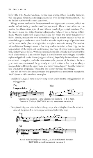 98  
before the trill. Another custom, carried over among others from the baroque,
was that grace notes placed on repeated notes were to be performed short. This
we ﬁnd in our beloved Mozart concertos.
Things are not as clear for the seventeenth and eighteenth centuries, which we
tend to include in the general term of baroque music. There is more than one rea-
son for this. Over a time span of more than a hundred years, styles evolved. Fur-
thermore, music was not performed in England or Italy as it was in France or Ger-
many. Musical signs such as grace notes did not mean the same thing here or
there. Finally, indications were sometimes vague or absent because it was as-
sumed that good performers were familiar with the implicit ways of performance
and because to the player’s imagination was given a certain leeway. The trouble
with editions of baroque music is that they tend to establish in hard copy one in-
terpretation of the signs and to stress only one way of performing ornamenta-
tion, notably grace notes. Written-out ornaments are actually more awkward to
read. They reﬂect a false sense of logic. It is much more rewarding to learn the
styles and go back to the Urtext (original edition), hopefully the one closest to the
composer’s conception, and take into account the practice of the times. As far as
grace notes are concerned, the generally accepted notion is that they are always
long and started from the upper note and more “leaned upon” than the notes be-
fore which they are placed. This is the ﬁrst step in baroque knowledge.
But just as every law has loopholes, this principle has important exceptions.
Bach’s Sonatas offer excellent examples.
Exception 1: A grace note is always long except when it is the appoggiatura of an
appoggiatura.
Play Not
Grace notes Example 1a and Grace notes Example 1b. J. S. Bach,
Sonata in B Minor, BWV 1030, second movement, measure 1
Exception 2: A grace note is always long except when it is placed on the shortest
value of the piece. It is then played short and before the beat.
Play
Not
Grace notes Example 2a and 2b. J. S. Bach Sonata in B Minor,
BWV 1030, second movement, measure 2
 