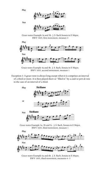 Play
Not
Grace notes Example 3a and 3b. J. S. Bach Sonata in E Major,
BWV 1035, ﬁrst movement, measure 3
Play
Not
Grace notes Example 4a and 4b. J. S. Bach, Sonata in E Major,
BWV 1035, second movement, measure 1
Exception 3: A grace note is always long except when it is comprises an interval
of a third or more. It is then played short or “ﬁlled in” by a coulé or port-de-voix
in the case of an interval of a third.
Play
or
Not
Grace notes Example 5a, 5b and 5c. J. S. Bach, Sonata in E Major,
BWV 1035, third movement, measure 1
Play
Not
Grace notes Example 6a and 6b. J. S. Bach, Sonata in E Major,
BWV 1035, third movement, measures 4–5
 