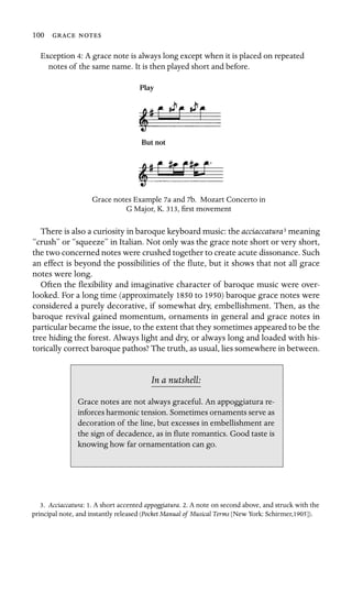 100  

Exception 4: A grace note is always long except when it is placed on repeated
notes of the same name. It is then played short and before.
Play
But not
Grace notes Example 7a and 7b. Mozart Concerto in
G Major, K. 313, ﬁrst movement
There is also a curiosity in baroque keyboard music: the acciaccatura3 meaning
“crush” or “squeeze” in Italian. Not only was the grace note short or very short,
the two concerned notes were crushed together to create acute dissonance. Such
an effect is beyond the possibilities of the ﬂute, but it shows that not all grace
notes were long.
Often the ﬂexibility and imaginative character of baroque music were over-
looked. For a long time (approximately 1850 to 1950) baroque grace notes were
considered a purely decorative, if somewhat dry, embellishment. Then, as the
baroque revival gained momentum, ornaments in general and grace notes in
particular became the issue, to the extent that they sometimes appeared to be the
tree hiding the forest. Always light and dry, or always long and loaded with his-
torically correct baroque pathos? The truth, as usual, lies somewhere in between.
In a nutshell:
Grace notes are not always graceful. An appoggiatura re-
inforces harmonic tension. Sometimes ornaments serve as
decoration of the line, but excesses in embellishment are
the sign of decadence, as in ﬂute romantics. Good taste is
knowing how far ornamentation can go.
3. Acciaccatura: 1. A short accented appoggiatura. 2. A note on second above, and struck with the
principal note, and instantly released (Pocket Manual of Musical Terms [New York: Schirmer,1905]).
 