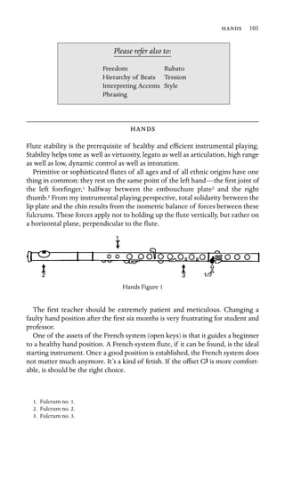  101

Please refer also to:
Freedom Rubato
Hierarchy of Beats Tension
Interpreting Accents Style
Phrasing

Flute stability is the prerequisite of healthy and efﬁcient instrumental playing.
Stability helps tone as well as virtuosity, legato as well as articulation, high range
as well as low, dynamic control as well as intonation.
Primitive or sophisticated ﬂutes of all ages and of all ethnic origins have one
thing in common: they rest on the same point of the left hand—the ﬁrst joint of
the left foreﬁnger,1 halfway between the embouchure plate2 and the right
thumb.3 From my instrumental playing perspective, total solidarity between the
lip plate and the chin results from the isometric balance of forces between these
fulcrums. These forces apply not to holding up the ﬂute vertically, but rather on
a horizontal plane, perpendicular to the ﬂute.
Hands Figure 1
The ﬁrst teacher should be extremely patient and meticulous. Changing a
faulty hand position after the ﬁrst six months is very frustrating for student and
professor.
One of the assets of the French system (open keys) is that it guides a beginner
to a healthy hand position. A French-system ﬂute, if it can be found, is the ideal
starting instrument. Once a good position is established, the French system does
not matter much anymore. It’s a kind of fetish. If the offset GS is more comfort-
able, is should be the right choice.
1. Fulcrum no. 1.
2. Fulcrum no. 2.
3. Fulcrum no. 3.
 