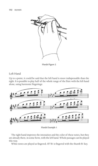 102 

Hands Figure 2
Left Hand
Up to a point, it could be said that the left hand is more indispensable than the
right. It is possible to play half of the whole range of the ﬂute with the left hand
alone, using harmonic ﬁngerings:
Hands Example 1
The right hand improves the intonation and the color of these notes, but they
are already there, in some form, with the left hand. Whole passages can be played
this way.
White notes are played as ﬁngered; AS/Bb is ﬁngered with the thumb Bb key.
 