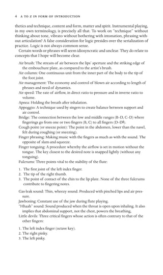 4       

thetics and technique, content and form, matter and spirit. Instrumental playing,
in my own terminology, is precisely all that. To work on “technique” without
thinking about tone, vibrato without bothering with intonation, phrasing with-
out articulation? A false consideration for logic presides over the serialization of
practice. Logic is not always common sense.
Certain words or phrases will seem idiosyncratic and unclear. They do relate to
concepts that I hope will become clear.
Air brush: The stream of air between the lips’ aperture and the striking edge of
the embouchure plate, as compared to the artist’s brush.
Air column: One continuous unit from the inner part of the body to the tip of
the foot joint.
Air management: The economy and control of blown air according to length of
phrases and need of dynamics.
Air speed: The rate of airﬂow, in direct ratio to pressure and in inverse ratio to
volume.
Apnea: Holding the breath after inhalation.
Appoggio: A technique used by singers to create balance between support and
air control.
Bridge: The connection between the low and middle ranges (B–D, C–D) where
ﬁngerings go from one or two ﬁngers (B, C) to all ﬁngers (D–DS).
Cough point (or sneeze point): The point in the abdomen, lower than the navel,
felt during coughing (or sneezing).
Finger phrasing: Making music with the ﬁngers as much as with the sound. The
opposite of slam-and-squeeze.
Finger tonguing: A procedure whereby the airﬂow is set in motion without the
tongue. The key closest to the desired note is snapped lightly (without any
tonguing).
Fulcrums: Three points vital to the stability of the ﬂute:
1. The ﬁrst joint of the left index ﬁnger.
2. The tip of the right thumb.
3. The point of contact of the chin to the lip plate. None of the three fulcrums
contribute to ﬁngering notes.
Gas-leak sound: Thin, wheezy sound. Produced with pinched lips and air pres-
sure.
Jawboning: Constant use of the jaw during ﬂute playing.
“Hhaah” sound: Sound produced when the throat is open upon inhaling. It also
implies that abdominal support, not the chest, powers the breathing,
Little devils: Three critical ﬁngers whose action is often contrary to that of the
other ﬁngers:
1. The left index ﬁnger (octave key).
2. The right pinky.
3. The left pinky.
 