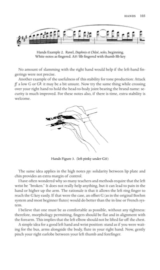 103

Hands Example 2. Ravel, Daphnis et Chloé, solo, beginning.
White notes as ﬁngered. A#/Bb ﬁngered with thumb Bb key
No amount of slamming with the right hand would help if the left-hand ﬁn-
gerings were not precise.
Another example of the usefulness of this stability for tone production: Attack
ff a low G or GS: it may be a bit unsure. Now try the same thing while crossing
over your right hand to hold the head-to-body joint bearing the brand name: se-
curity is much improved. For these notes also, if there is time, extra stability is
welcome.
Hands Figure 3. (left pinky under G#)
The same idea applies in the high notes pp: solidarity between lip plate and
chin provides an extra margin of control.
I have often wondered why so many teachers and methods require that the left
wrist be “broken.” It does not really help anything, but it can lead to pain in the
hand or higher up the arm. The rationale is that it allows the left ring ﬁnger to
reach the G key easily. If that were the case, an offset G (as in the original Boehm
system and most beginner ﬂutes) would do better than the in-line or French sys-
tem.
I believe that one must be as comfortable as possible, without any tightness:
therefore, morphology permitting, ﬁngers should be ﬂat and in alignment with
the forearm. This implies that the left elbow should not be lifted far off the chest.
A simple idea for a good left hand and wrist position: stand as if you were wait-
ing for the bus, arms alongside the body, ﬂute in your right hand. Now, gently
pinch your right earlobe between your left thumb and foreﬁnger.
 