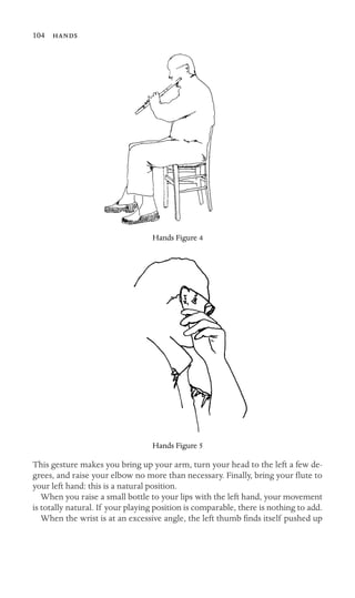 104 

Hands Figure 4
Hands Figure 5
This gesture makes you bring up your arm, turn your head to the left a few de-
grees, and raise your elbow no more than necessary. Finally, bring your ﬂute to
your left hand: this is a natural position.
When you raise a small bottle to your lips with the left hand, your movement
is totally natural. If your playing position is comparable, there is nothing to add.
When the wrist is at an excessive angle, the left thumb ﬁnds itself pushed up
 