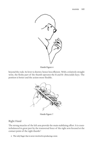  105

Hands Figure 6
beyond the rods. Its lever is shorter, hence less efﬁcient. With a relatively straight
wrist, the ﬂeshy part of the thumb operates the B and Bb (Briccialdi) keys. The
position is better and the action more ﬂexible.
Hands Figure 7
Right Hand
The strong muscles of the left arm provide the main stabilizing effort. It is coun-
terbalanced in great part by the transversal force of the right arm focused at the
contact point of the right thumb.4
4. The only ﬁnger that is never involved in producing a note.
 