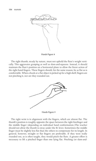 b
106 
The right thumb, steady by nature, must not uphold the ﬂute’s weight verti-
cally. This aggravates grasping as well as slam-and-squeeze. Instead, it should
maintain the ﬂute’s position on a horizontal plane to allow the freest action of
the right-hand ﬁngers. These ﬁngers should, for the same reason, be as ﬂat as is
comfortable. When a book or a ﬂat object is picked up for a high shelf, ﬁngers are
not pinching it, nor are they rounded out.
The right wrist is in alignment with the ﬁngers, which are almost ﬂat. The
thumb’s position is roughly opposite the space between the right foreﬁnger and
the middle ﬁnger (depending on individual hand conformation.)The teacher
should not allow the thumb to stray under the B lever. Sometimes the middle
ﬁnger must be slightly less ﬂat than the others to compensate for its length. In
general, however, straight or ﬂat ﬁngers are preferable. If they were really
rounded out, as is often taught, they would pinch the ﬂute. A greater effort is
necessary to lift a pinched ﬁnger than one lying ﬂat. Pinching (or slam-and-
Hands Figure 8
Hands Figure 9
 