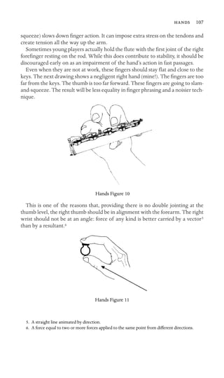  107
squeeze) slows down ﬁnger action. It can impose extra stress on the tendons and
create tension all the way up the arm.
Sometimes young players actually hold the ﬂute with the ﬁrst joint of the right
foreﬁnger resting on the rod. While this does contribute to stability, it should be
discouraged early on as an impairment of the hand’s action in fast passages.
Even when they are not at work, these ﬁngers should stay ﬂat and close to the
keys. The next drawing shows a negligent right hand (mine!). The ﬁngers are too
far from the keys. The thumb is too far forward. These ﬁngers are going to slam-
and-squeeze. The result will be less equality in ﬁnger phrasing and a noisier tech-
nique.
Hands Figure 10
This is one of the reasons that, providing there is no double jointing at the
thumb level, the right thumb should be in alignment with the forearm. The right
wrist should not be at an angle: force of any kind is better carried by a vector5
than by a resultant.6
Hands Figure 11
5. A straight line animated by direction.
6. A force equal to two or more forces applied to the same point from different directions.
 