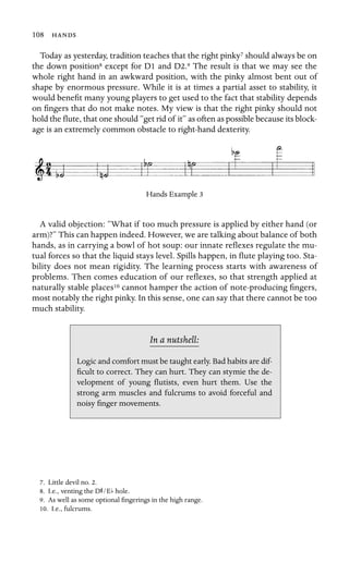 108 

Today as yesterday, tradition teaches that the right pinky7 should always be on
the down position8 except for D1 and D2.9 The result is that we may see the
whole right hand in an awkward position, with the pinky almost bent out of
shape by enormous pressure. While it is at times a partial asset to stability, it
would beneﬁt many young players to get used to the fact that stability depends
on ﬁngers that do not make notes. My view is that the right pinky should not
hold the ﬂute, that one should “get rid of it” as often as possible because its block-
age is an extremely common obstacle to right-hand dexterity.
Hands Example 3
A valid objection: “What if too much pressure is applied by either hand (or
arm)?” This can happen indeed. However, we are talking about balance of both
hands, as in carrying a bowl of hot soup: our innate reﬂexes regulate the mu-
tual forces so that the liquid stays level. Spills happen, in ﬂute playing too. Sta-
bility does not mean rigidity. The learning process starts with awareness of
problems. Then comes education of our reﬂexes, so that strength applied at
naturally stable places10 cannot hamper the action of note-producing ﬁngers,
most notably the right pinky. In this sense, one can say that there cannot be too
much stability.
In a nutshell:
Logic and comfort must be taught early. Bad habits are dif-
ﬁcult to correct. They can hurt. They can stymie the de-
velopment of young ﬂutists, even hurt them. Use the
strong arm muscles and fulcrums to avoid forceful and
noisy ﬁnger movements.
7. Little devil no. 2.
8. I.e., venting the DS/Eb hole.
9. As well as some optional ﬁngerings in the high range.
10. I.e., fulcrums.
 