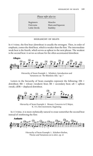    109

Muscles
Stability
Please refer also to:
Beginners
Fulcrums Slam-and-Squeeze
Little Devils
  
In 4/4 time, the ﬁrst beat (downbeat) is usually the strongest. Then, in order of
emphasis, comes the third beat, which is weaker than the ﬁrst. The intermediate
weak beat is the fourth, which serves as upbeat to the next phrase. The weakest
is the second beat: it serves as release for the often-accentuated downbeat.
Hierarchy of beats Example 1. Schubert, Introduction and
Variations on “Ihr Blümlein Alle,” op. 7
Letters in the hierarchy of beats examples represent the following: DB =
downbeat; RB = release (weakest) beat; SB = secondary beat; uB = upbeat
(weak); dDB = displaced downbeat.
Hierarchy of beats Example 2. Mozart, Concerto in G Major,
K. 313, ﬁrst movement, beginning
In 3/4 time, it is more stylistically natural to erase somewhat the second beat
instead of reinforcing the ﬁrst:
Hierarchy of beats Example 3. Schubert-Bœhm,
Theme and Variations on Le désir, op. 21
 