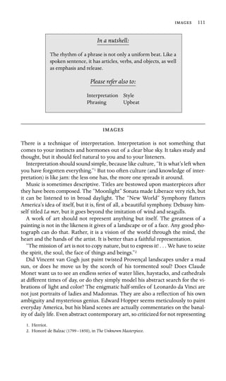  111

In a nutshell:
Style
Upbeat
The rhythm of a phrase is not only a uniform beat. Like a
spoken sentence, it has articles, verbs, and objects, as well
as emphasis and release.
Please refer also to:
Interpretation
Phrasing

There is a technique of interpretation. Interpretation is not something that
comes to your instincts and hormones out of a clear blue sky. It takes study and
thought, but it should feel natural to you and to your listeners.
Interpretation should sound simple, because like culture, “It is what’s left when
you have forgotten everything.”1 But too often culture (and knowledge of inter-
pretation) is like jam: the less one has, the more one spreads it around.
Music is sometimes descriptive. Titles are bestowed upon masterpieces after
they have been composed. The “Moonlight” Sonata made Liberace very rich, but
it can be listened to in broad daylight. The “New World” Symphony ﬂatters
America’s idea of itself, but it is, ﬁrst of all, a beautiful symphony. Debussy him-
self titled La mer, but it goes beyond the imitation of wind and seagulls.
A work of art should not represent anything but itself. The greatness of a
painting is not in the likeness it gives of a landscape or of a face. Any good pho-
tograph can do that. Rather, it is a vision of the world through the mind, the
heart and the hands of the artist. It is better than a faithful representation.
“The mission of art is not to copy nature, but to express it! . . . We have to seize
the spirit, the soul, the face of things and beings.”2
Did Vincent van Gogh just paint twisted Provençal landscapes under a mad
sun, or does he move us by the scorch of his tormented soul? Does Claude
Monet want us to see an endless series of water lilies, haystacks, and cathedrals
at different times of day, or do they simply model his abstract search for the vi-
brations of light and color? The enigmatic half-smiles of Leonardo da Vinci are
not just portraits of ladies and Madonnas. They are also a reﬂection of his own
ambiguity and mysterious genius. Edward Hopper seems meticulously to paint
everyday America, but his bland scenes are actually commentaries on the banal-
ity of daily life. Even abstract contemporary art, so criticized for not representing
1. Herriot.
2. Honoré de Balzac (1799–1850), in The Unknown Masterpiece.
 
