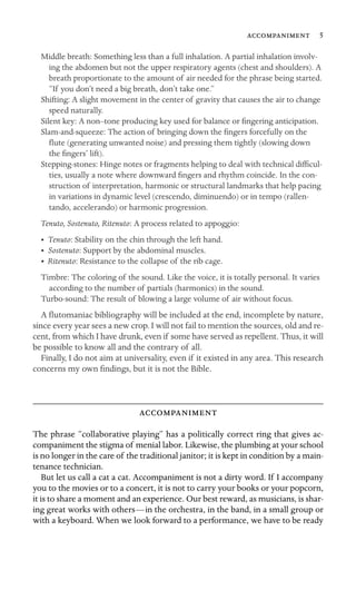 5
Middle breath: Something less than a full inhalation. A partial inhalation involv-
ing the abdomen but not the upper respiratory agents (chest and shoulders). A
breath proportionate to the amount of air needed for the phrase being started.
“If you don’t need a big breath, don’t take one.”
Shifting: A slight movement in the center of gravity that causes the air to change
speed naturally.
Silent key: A non–tone producing key used for balance or ﬁngering anticipation.
Slam-and-squeeze: The action of bringing down the ﬁngers forcefully on the
ﬂute (generating unwanted noise) and pressing them tightly (slowing down
the ﬁngers’ lift).
Stepping-stones: Hinge notes or fragments helping to deal with technical difﬁcul-
ties, usually a note where downward ﬁngers and rhythm coincide. In the con-
struction of interpretation, harmonic or structural landmarks that help pacing
in variations in dynamic level (crescendo, diminuendo) or in tempo (rallen-
tando, accelerando) or harmonic progression.
Tenuto, Sostenuto, Ritenuto: A process related to appoggio:
• Tenuto: Stability on the chin through the left hand.
• Sostenuto: Support by the abdominal muscles.
• Ritenuto: Resistance to the collapse of the rib cage.
Timbre: The coloring of the sound. Like the voice, it is totally personal. It varies
according to the number of partials (harmonics) in the sound.
Turbo-sound: The result of blowing a large volume of air without focus.
A ﬂutomaniac bibliography will be included at the end, incomplete by nature,
since every year sees a new crop. I will not fail to mention the sources, old and re-
cent, from which I have drunk, even if some have served as repellent. Thus, it will
be possible to know all and the contrary of all.
Finally, I do not aim at universality, even if it existed in any area. This research
concerns my own ﬁndings, but it is not the Bible.

The phrase “collaborative playing” has a politically correct ring that gives ac-
companiment the stigma of menial labor. Likewise, the plumbing at your school
is no longer in the care of the traditional janitor; it is kept in condition by a main-
tenance technician.
But let us call a cat a cat. Accompaniment is not a dirty word. If I accompany
you to the movies or to a concert, it is not to carry your books or your popcorn,
it is to share a moment and an experience. Our best reward, as musicians, is shar-
ing great works with others—in the orchestra, in the band, in a small group or
with a keyboard. When we look forward to a performance, we have to be ready
 