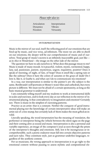  113

Dynamics
Please refer also to:
Articulation Interpretation
Vibrato
Freedom Virtuosity

Music is the mirror of our soul, itself the reﬂecting pool of our emotions that are
ﬁred up by music, and vice versa, ad inﬁnitum. The more we are able to dwell
on our emotions, the deeper will be our comprehension of music and of our-
selves. Total grasp of music’s secrets is an inﬁnitely inaccessible goal, just like—
as in Alice in Wonderland—the image on the other side of the mirror.
The question we have to ask ourselves is: What does this passage mean to me?
Music is made of many moods. Is it peaceful, violent, mystic, tormented, happy,
lazy, sad, passionate, patient, mysterious, urgent, inquisitive, positive? Does it
speak of morning, of night, of fate, of hope? Does it smell like a spring rain or
like the subway? Does it have the colors of autumn or the grays of dusk? Do I
love it, like it, or loathe it, and what can I do to communicate my emotions?
In a way, our interpretation is similar to the painter’s art: the subject is the
same, Rembrandt’s self-portraits or Monet’s water lilies and cathedrals, but every
picture is different. We must not be afraid of a certain spontaneity, as long as the
basic musical grammar is understood.
I am constantly telling myself and my students to work at instrumental skills
in scales and exercises, and to look every day at our reﬂection in the mirror of in-
strumental playing. Is that contradictory to imagination and emotion? Certainly
not. There is music in the simplest of exercising patterns.
Practice as an artist: that is a constant. Neither the conquest of good instru-
mental playing nor the knowledge of certain interpretative ideas will make an
artist out of a tree stump, but certainly lack of them makes the most gifted an in-
valid.
Literally speaking, the word interpretation has the meaning of translation, the
performer or interpreter being the vehicle between the silent signs on the page
and their coming alive as sound and music. Interpretation is also a personal and
variable experience, an image of the composer’s soul as seen through the prism
of the interpreter’s thoughts and emotions. Still, lest it be incongruous or in-
comprehensible, such a poetic endeavor must fall into certain objective patterns
and tacit rules. They constitute style, just as grammar underlies languages, re-
gardless of the aesthetic content.
For us musicians, the wrong approach to interpretation is to go right to the
emotional content without pausing to assess stylistic and compositional ele-
 
