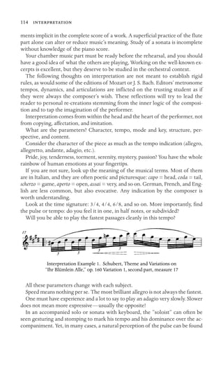 114 
ments implicit in the complete score of a work. A superﬁcial practice of the ﬂute
part alone can alter or reduce music’s meaning. Study of a sonata is incomplete
without knowledge of the piano score.
Your chamber music part must be ready before the rehearsal, and you should
have a good idea of what the others are playing, Working on the well-known ex-
cerpts is excellent, but they deserve to be studied in the orchestral context.
The following thoughts on interpretation are not meant to establish rigid
rules, as would some of the editions of Mozart or J. S. Bach. Editors’ metronome
tempos, dynamics, and articulations are inﬂicted on the trusting student as if
they were always the composer’s wish. These reﬂections will try to lead the
reader to personal re-creations stemming from the inner logic of the composi-
tion and to tap the imagination of the performer.
Interpretation comes from within the head and the heart of the performer, not
from copying, affectation, and imitation.
What are the parameters? Character, tempo, mode and key, structure, per-
spective, and content.
Consider the character of the piece as much as the tempo indication (allegro,
allegretto, andante, adagio, etc.).
Pride, joy, tenderness, torment, serenity, mystery, passion? You have the whole
rainbow of human emotions at your ﬁngertips.
If you are not sure, look up the meaning of the musical terms. Most of them
are in Italian, and they are often poetic and picturesque: capo = head, coda = tail,
scherzo = game, aperto = open, assai = very, and so on. German, French, and Eng-
lish are less common, but also evocative. Any indication by the composer is
worth understanding.
Look at the time signature: 3/4, 4/4, 6/8, and so on. More importantly, ﬁnd
the pulse or tempo: do you feel it in one, in half notes, or subdivided?
Will you be able to play the fastest passages cleanly in this tempo?
Interpretation Example 1. Schubert, Theme and Variations on
“Ihr Blümlein Alle,” op. 160 Variation 1, second part, measure 17
All these parameters change with each subject.
Speed means nothing per se. The most brilliant allegro is not always the fastest.
One must have experience and a lot to say to play an adagio very slowly. Slower
does not mean more expressive—usually the opposite!
In an accompanied solo or sonata with keyboard, the “soloist” can often be
seen gesturing and stomping to mark his tempo and his dominance over the ac-
companiment. Yet, in many cases, a natural perception of the pulse can be found
 