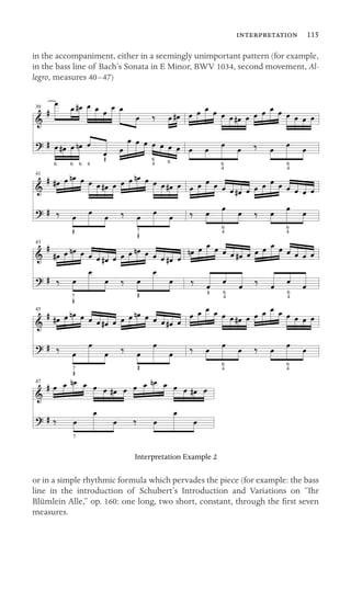 41
47
 115
in the accompaniment, either in a seemingly unimportant pattern (for example,
in the bass line of Bach’s Sonata in E Minor, BWV 1034, second movement, Al-
legro, measures 40–47)
39
6
4 64
6
6
6
 6
4

6
4

6
4
6
47
43
6
47
6
4
45
7
6
4
6
4
7

Interpretation Example 2

or in a simple rhythmic formula which pervades the piece (for example: the bass
line in the introduction of Schubert’s Introduction and Variations on “Ihr
Blümlein Alle,” op. 160: one long, two short, constant, through the ﬁrst seven
measures.
 