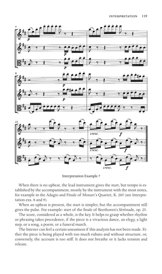  119

Interpretation Example 7
When there is no upbeat, the lead instrument gives the start, but tempo is es-
tablished by the accompaniment, mostly by the instrument with the most notes,
for example in the Adagio and Finale of Mozart’s Quartet, K. 285 (see Interpre-
tation exx. 8 and 9).
When an upbeat is present, the start is simpler, but the accompaniment still
gives the pulse. For example: start of the ﬁnale of Beethoven’s Sérénade, op. 25.
The score, considered as a whole, is the key. It helps to grasp whether rhythm
or phrasing takes precedence, if the piece is a vivacious dance, an elegy, a light
step, or a song, a poem, or a funeral march.
The listener can feel a certain uneasiness if this analysis has not been made. Ei-
ther the piece is being played with too much rubato and without structure, or,
conversely, the account is too stiff. It does not breathe or it lacks tension and
release.
 
