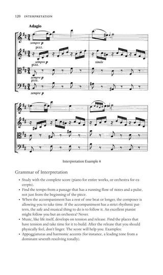 120 

Interpretation Example 8
Grammar of Interpretation
•	 Study with the complete score (piano for entire works, or orchestra for ex-
cerpts).
•	 Find the tempo from a passage that has a running ﬂow of notes and a pulse,
not just from the beginning of the piece.
•	 When the accompaniment has a rest of one beat or longer, the composer is
allowing you to take time. If the accompaniment has a strict rhythmic pat-
tern, the safe and musical thing to do is to follow it. An excellent pianist
might follow you but an orchestra? Never.
•	 Music, like life itself, develops on tension and release. Find the places that
have tension and take time for it to build. After the release that you should
physically feel, don’t linger. The score will help you. Examples:
•	 Appoggiaturas and harmonic accents (for instance, a leading tone from a
dominant seventh resolving tonally).
 