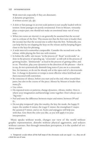 122 
Wide intervals (especially if they are dissonant).
A dynamic progression.
A written accent (sfz, sfp).
•	 A slow or fast passage in an even scale pattern is not usually loaded with in-
tention. Some passages are purely ornamental. Even in Mozart, virtuosity
plays a major part; one should not make an emotional issue out of every
note.
•	 When two notes are slurred, it can generally be assumed that the second
one is a release of the ﬁrst. This means not that the ﬁrst note is louder than
the second, but that the second one is softer than the ﬁrst. Technically, you
can help this by not slapping the keys on the release and by keeping ﬁngers
close to the keys for phrasing.
•	 A wide interval is somewhat comparable. Consider the second note as the

release, while playing the ﬁrst one with tension. 

•	 In Italian the sufﬁx -ndo means “in the process of.” Read “accelerando” as
slow in the process of speeding up, “crescendo” as still soft in the process of
growing louder, “diminuendo” as loud in the process of getting softer, and
so on. Therefore, play your dynamics in the direction of the phrases—that is
to say, do not systematically diminish long notes if you are in a crescendo
line, for instance, or do not be already soft at the open end of a decrescendo
line. A change in dynamics or tempo is most effective when held back and
then executed with conviction.
•	 Be conscious of silence, before you start and at the end, when sound dissi
-
pates, but also in the course of the piece. Silence by Mozart is louder than

many ff’s.

•	 Use colors.
•	 On repeated notes or patterns, change dynamics, vibrato, timbre. Here is
where your imagination and knowledge come together. Don’t always use a
“big tone.”
• Feel and taste the difference between major and minor, between DS and

Eb.

•	 Do not play tempered:4 play the tonality, the key, the mode, the happy D

major, the somber E minor, the tragic C minor, the triumphant C major, 

the quizzical F minor, and so on. Scales and arpeggios will help you 

with that. Give them the color you like, as you will apply it in your 

interpretation. 

Music speaks without words, changes our view of the world without
graphic representation, disturbs without physical aggression, and seduces
without caresses. But through immediate perception, it is the symbol of evi-
dence unsaid.
4. Tempered: a scale where all the half steps of the chromatic scale are equal—i.e., they are all
a little bit out of tune.
 