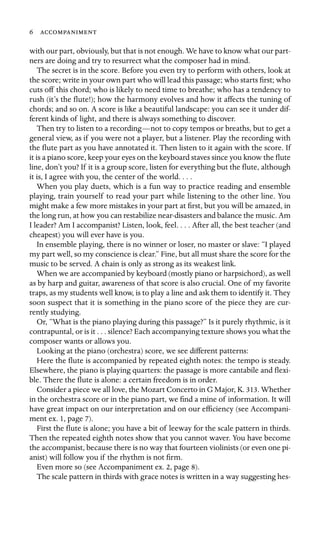 6 

with our part, obviously, but that is not enough. We have to know what our part-
ners are doing and try to resurrect what the composer had in mind.
The secret is in the score. Before you even try to perform with others, look at
the score; write in your own part who will lead this passage; who starts ﬁrst; who
cuts off this chord; who is likely to need time to breathe; who has a tendency to
rush (it’s the ﬂute!); how the harmony evolves and how it affects the tuning of
chords; and so on. A score is like a beautiful landscape: you can see it under dif-
ferent kinds of light, and there is always something to discover.
Then try to listen to a recording—not to copy tempos or breaths, but to get a
general view, as if you were not a player, but a listener. Play the recording with
the ﬂute part as you have annotated it. Then listen to it again with the score. If
it is a piano score, keep your eyes on the keyboard staves since you know the ﬂute
line, don’t you? If it is a group score, listen for everything but the ﬂute, although
it is, I agree with you, the center of the world. . . .
When you play duets, which is a fun way to practice reading and ensemble
playing, train yourself to read your part while listening to the other line. You
might make a few more mistakes in your part at ﬁrst, but you will be amazed, in
the long run, at how you can restabilize near-disasters and balance the music. Am
I leader? Am I accompanist? Listen, look, feel. . . . After all, the best teacher (and
cheapest) you will ever have is you.
In ensemble playing, there is no winner or loser, no master or slave: “I played
my part well, so my conscience is clear.” Fine, but all must share the score for the
music to be served. A chain is only as strong as its weakest link.
When we are accompanied by keyboard (mostly piano or harpsichord), as well
as by harp and guitar, awareness of that score is also crucial. One of my favorite
traps, as my students well know, is to play a line and ask them to identify it. They
soon suspect that it is something in the piano score of the piece they are cur-
rently studying.
Or, “What is the piano playing during this passage?” Is it purely rhythmic, is it
contrapuntal, or is it . . . silence? Each accompanying texture shows you what the
composer wants or allows you.
Looking at the piano (orchestra) score, we see different patterns:
Here the ﬂute is accompanied by repeated eighth notes: the tempo is steady.
Elsewhere, the piano is playing quarters: the passage is more cantabile and ﬂexi-
ble. There the ﬂute is alone: a certain freedom is in order.
Consider a piece we all love, the Mozart Concerto in G Major, K. 313. Whether
in the orchestra score or in the piano part, we ﬁnd a mine of information. It will
have great impact on our interpretation and on our efﬁciency (see Accompani-
ment ex. 1, page 7).
First the ﬂute is alone; you have a bit of leeway for the scale pattern in thirds.
Then the repeated eighth notes show that you cannot waver. You have become
the accompanist, because there is no way that fourteen violinists (or even one pi-
anist) will follow you if the rhythm is not ﬁrm.
Even more so (see Accompaniment ex. 2, page 8).
The scale pattern in thirds with grace notes is written in a way suggesting hes-
 