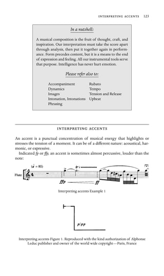   123

In a nutshell:
Accompaniment
Dynamics
Images
Intonation, Intonations Upbeat
A musical composition is the fruit of thought, craft, and
inspiration. Our interpretation must take the score apart
through analysis, then put it together again in perform-
ance. Form precedes content, but it is a means to the end
of expression and feeling. All our instrumental tools serve
that purpose. Intelligence has never hurt emotion.
Please refer also to:
Rubato
Tempo
Tension and Release
Phrasing
 
An accent is a punctual concentration of musical energy that highlights or
stresses the tension of a moment. It can be of a different nature: acoustical, har-
monic, or expressive.
Indicated fp or ffp, an accent is sometimes almost percussive, louder than the
note:
Interpreting accents Example 1
Interpreting accents Figure 1. Reproduced with the kind authorization of Alphonse
Leduc publisher and owner of the world wide copyright—Paris, France
 