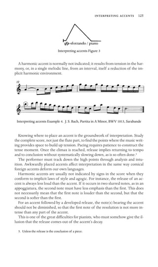   125

Interpreting accents Figure 3
A harmonic accent is normally not indicated; it results from tension in the har-
mony, or, in a single melodic line, from an interval, itself a reduction of the im-
plicit harmonic environment.
Interpreting accents Example 4. J. S. Bach, Partita in A Minor, BWV 1013, Sarabande
Knowing where to place an accent is the groundwork of interpretation. Study
the complete score, not just the ﬂute part, to ﬁnd the points where the music writ-
ing provides space to build up tension. Pacing requires patience to construct the
tense moment. Once the climax is reached, release implies returning to tempo
and to conclusion without systematically slowing down, as is so often done.5
The performer must track down the high points through analysis and intu-
ition. Awkwardly placed accents affect interpretation in the same way comical
foreign accents deform our own languages.
Harmonic accents are usually not indicated by signs in the score when they
conform to implicit laws of style and agogic. For instance, the release of an ac-
cent is always less loud than the accent. If it occurs in two slurred notes, as in an
appoggiatura, the second note must have less emphasis than the ﬁrst. This does
not necessarily mean that the ﬁrst note is louder than the second, but that the
second is softer than the ﬁrst.
For an accent followed by a developed release, the note(s) bearing the accent
should not be diminished, so that the ﬁrst note of the resolution is not more in-
tense than any part of the accent.
This is one of the great difﬁculties for pianists, who must somehow give the il-
lusion that the release comes out of the accent’s decay.
5. Unless the release is the conclusion of a piece.
 