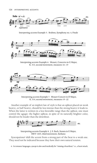 126  

Interpreting accents Example 5. Brahms, Symphony no. 4, Finale
Interpreting accents Example 6. Mozart, Concerto in G Major,
K. 313, second movement, measures 16–19
Interpreting accents Example 7. Mozart Concert in D Major,
K. 314, second movement, measures 19–22
Another example of an implicit law of style is that an upbeat placed on weak
beat(s), or half beat(s), should be less intense than the strong beat(s) it leads to.
When the latter is written in a less favorable range than the upbeat, one must
control the agogic: the higher upbeat, in spite of its naturally brighter color,
should not be louder than the downbeat.
Interpreting accents Example 8. J. S. Bach, Sonata in E Major,
BWV 1035, third movement, Siciliano
Syncopations6 shift the accent from a strong part of the beat to a weak one.
They need not be indicated because they have their own natural tension.
6. In romance languages, syncope is also used medically for “missing a heartbeat,” i.e., a heart attack.
 