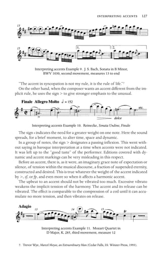   127

Interpreting accents Example 9. J. S. Bach, Sonata in B Minor,
BWV 1030, second movement, measures 13 to end
“The accent in syncopation is not my rule, it is the rule of life.”7
On the other hand, when the composer wants an accent different from the im-
plicit rule, he uses the sign > to give stronger emphasis to the unusual.
Interpreting accents Example 10. Reinecke, Sonata Undine, Finale
The sign indicates the need for a greater weight on one note. Here the sound
spreads, for a brief moment, to alter time, space and dynamic.
In a group of notes, the sign > designates a passing inﬂexion. This went with-
out saying in baroque interpretation at a time when accents were not indicated.
It was left up to the “good taste” of the performer. Editions covered with dy-
namic and accent markings can be very misleading in this respect.
Before an accent, there is, as it were, an imaginary grace note of expectation or
silence, of tension within the musical discourse, a fraction of suspended eternity,
constructed and desired. This is true whatever the weight of the accent indicated
by >, sf, or fp, and even more so when it affects a harmonic accent.
The upbeat to an accent should not be vibrated too much. Excessive vibrato
weakens the implicit tension of the harmony. The accent and its release can be
vibrated. The effect is comparable to the compression of a coil until it can accu-
mulate no more tension, and then vibrates on release.
Interpreting accents Example 11. Mozart Quartet in
D Major, K. 285, third movement, measure 12
7. Trevor Wye, Marcel Moyse, an Extraordinary Man (Cedar Falls, IA: Winzer Press, 1993).
 