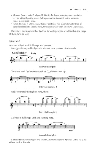 129

•	 Mozart, Concerto in D Major, K. 314: in the ﬁrst movement, twenty-six in
-
tervals wider than the octave (all separated or staccato); in the andante,

none; in the ﬁnale, none.

•	 Ravel, Daphnis et Chloé, Second Suite: First ﬂute, two intervals wider than an
octave (separated). Second ﬂute, two notes wider than an octave (separated).
Therefore, the intervals that I advise for daily practice are all within the range
of the octave or less:
Intervals 1
Intervals 1 deals with half steps and octaves.9
Average vibrato, stable dynamic without crescendo or diminuendo
Comfortably
Intervals Example 1
Continue until the lowest note (B or C), then octaves up:
Intervals Example 2
And so on until the highest note, then:
Intervals Example 3
Go back in half steps until the starting note.
Intervals Example 4
9. Derived from Marcel Moyse, De la sonorité: Art et technique (Paris: Alphonse Leduc, 1934), but
without swells or dovetails.
 